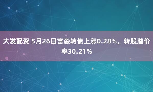 大发配资 5月26日富淼转债上涨0.28%，转股溢价率30.21%