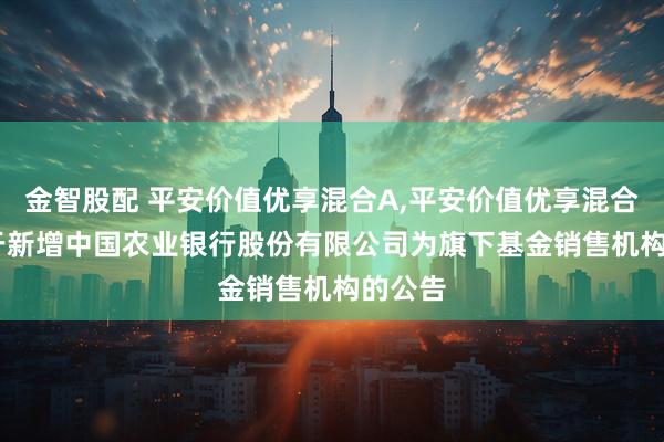 金智股配 平安价值优享混合A,平安价值优享混合C: 关于新增中国农业银行股份有限公司为旗下基金销售机构的公告