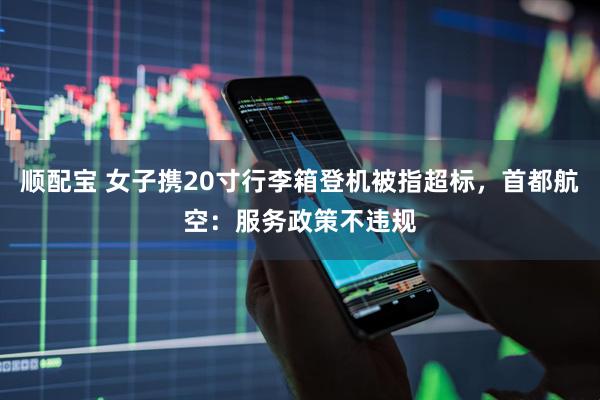顺配宝 女子携20寸行李箱登机被指超标，首都航空：服务政策不违规