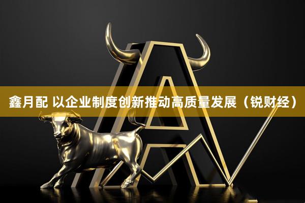鑫月配 以企业制度创新推动高质量发展（锐财经）