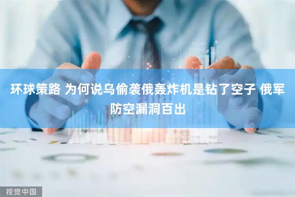 环球策路 为何说乌偷袭俄轰炸机是钻了空子 俄军防空漏洞百出