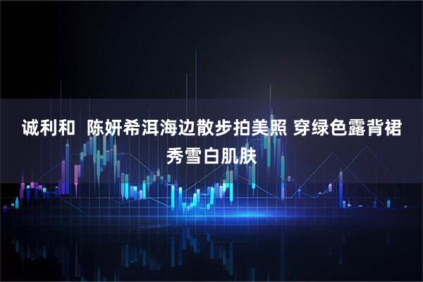 诚利和  陈妍希洱海边散步拍美照 穿绿色露背裙秀雪白肌肤