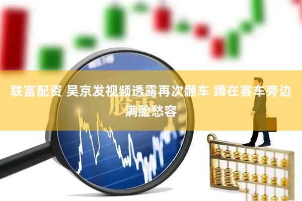 联富配资 吴京发视频透露再次翻车 蹲在赛车旁边满脸愁容