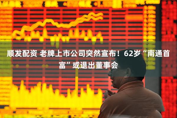 顺发配资 老牌上市公司突然宣布！62岁“南通首富”或退出董事会