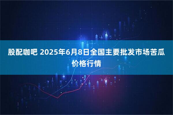 股配咖吧 2025年6月8日全国主要批发市场苦瓜价格行情