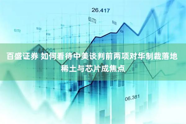 百盛证券 如何看待中美谈判前两项对华制裁落地 稀土与芯片成焦点