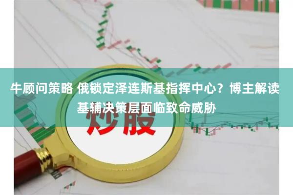 牛顾问策略 俄锁定泽连斯基指挥中心？博主解读 基辅决策层面临致命威胁