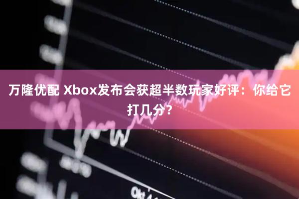 万隆优配 Xbox发布会获超半数玩家好评：你给它打几分？
