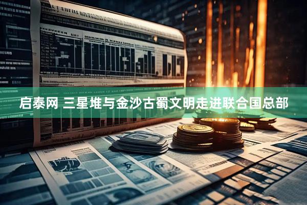 启泰网 三星堆与金沙古蜀文明走进联合国总部