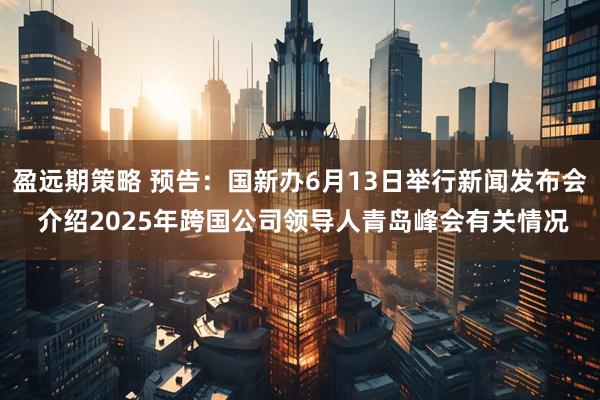 盈远期策略 预告：国新办6月13日举行新闻发布会 介绍2025年跨国公司领导人青岛峰会有关情况