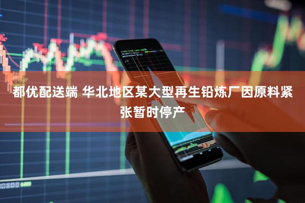 都优配送端 华北地区某大型再生铅炼厂因原料紧张暂时停产