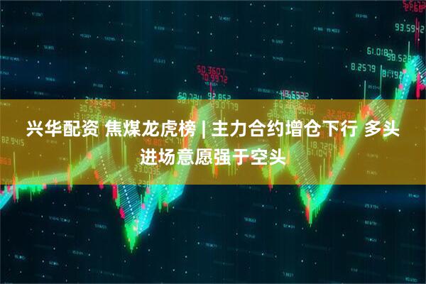 兴华配资 焦煤龙虎榜 | 主力合约增仓下行 多头进场意愿强于空头