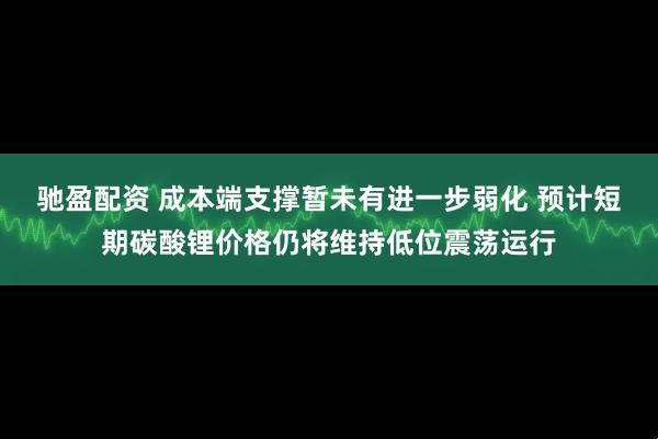 驰盈配资 成本端支撑暂未有进一步弱化 预计短期碳酸锂价格仍将维持低位震荡运行