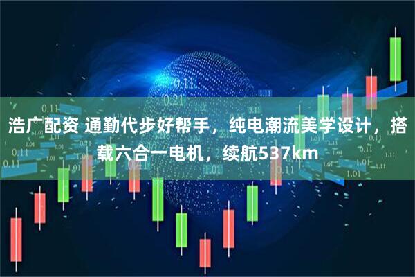 浩广配资 通勤代步好帮手，纯电潮流美学设计，搭载六合一电机，续航537km