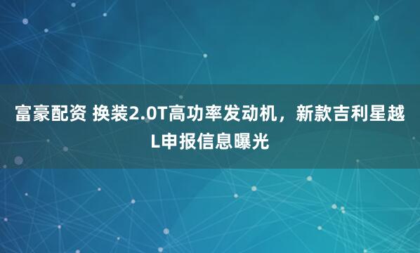 富豪配资 换装2.0T高功率发动机，新款吉利星越L申报信息曝光