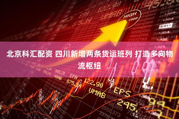 北京科汇配资 四川新增两条货运班列 打造多向物流枢纽