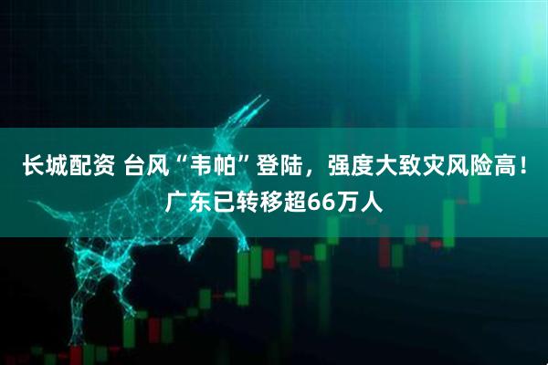 长城配资 台风“韦帕”登陆，强度大致灾风险高！广东已转移超66万人