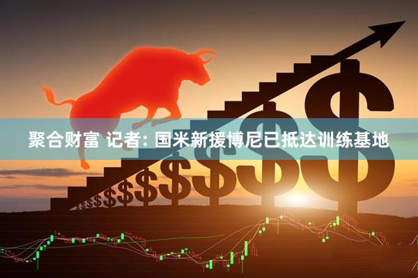 聚合财富 记者: 国米新援博尼已抵达训练基地