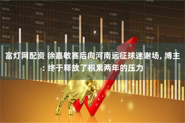 富灯网配资 徐嘉敏赛后向河南远征球迷谢场, 博主: 终于释放了积累两年的压力