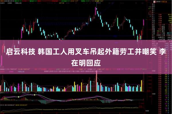 启云科技 韩国工人用叉车吊起外籍劳工并嘲笑 李在明回应