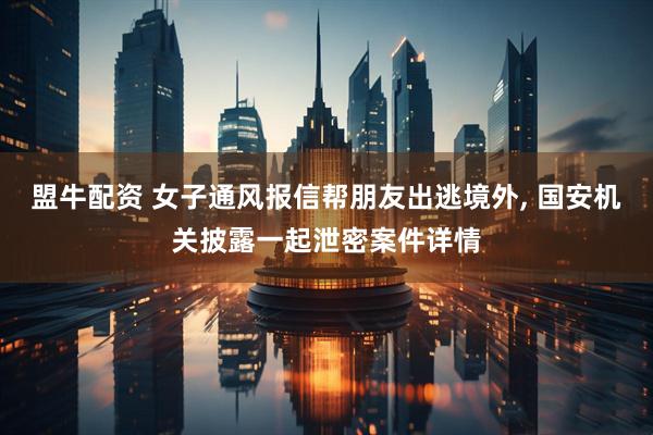 盟牛配资 女子通风报信帮朋友出逃境外, 国安机关披露一起泄密案件详情