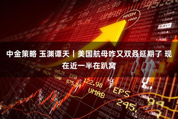中金策略 玉渊谭天丨美国航母咋又双叒延期了 现在近一半在趴窝