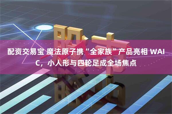 配资交易宝 魔法原子携“全家族”产品亮相 WAIC，小人形与四轮足成全场焦点