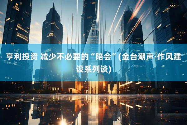 亨利投资 减少不必要的“陪会”(金台潮声·作风建设系列谈)