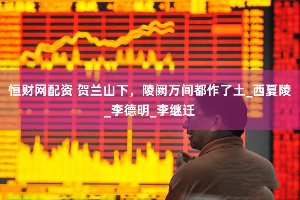 恒财网配资 贺兰山下，陵阙万间都作了土_西夏陵_李德明_李继迁