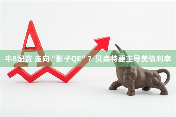 牛8配资 走向“影子QE”？贝森特要主导美债利率