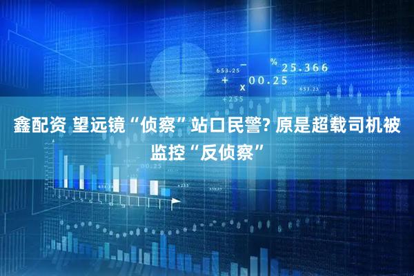 鑫配资 望远镜“侦察”站口民警? 原是超载司机被监控“反侦察”