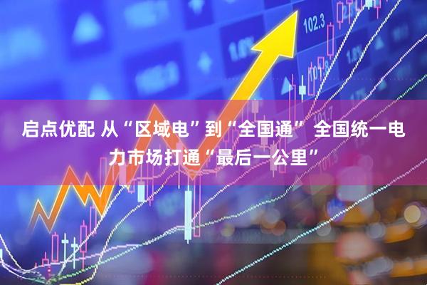 启点优配 从“区域电”到“全国通” 全国统一电力市场打通“最后一公里”