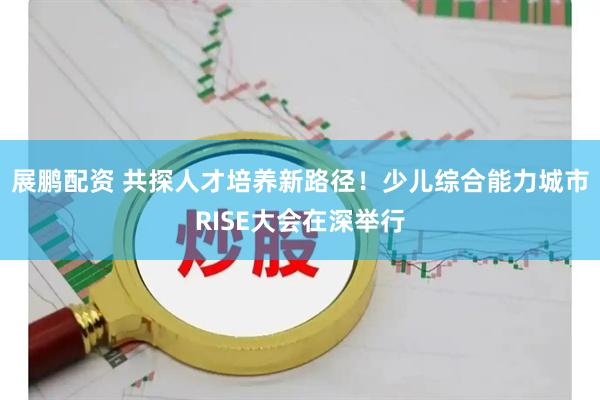 展鹏配资 共探人才培养新路径！少儿综合能力城市RISE大会在深举行