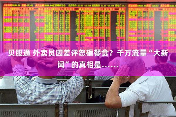 贝股通 外卖员因差评怒砸餐食？千万流量“大新闻”的真相是……
