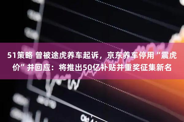 51策略 曾被途虎养车起诉，京东养车停用“震虎价”并回应：将推出50亿补贴并重奖征集新名