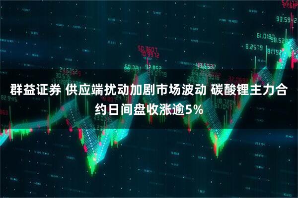 群益证券 供应端扰动加剧市场波动 碳酸锂主力合约日间盘收涨逾5%