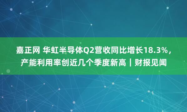 嘉正网 华虹半导体Q2营收同比增长18.3%，产能利用率创近几个季度新高｜财报见闻