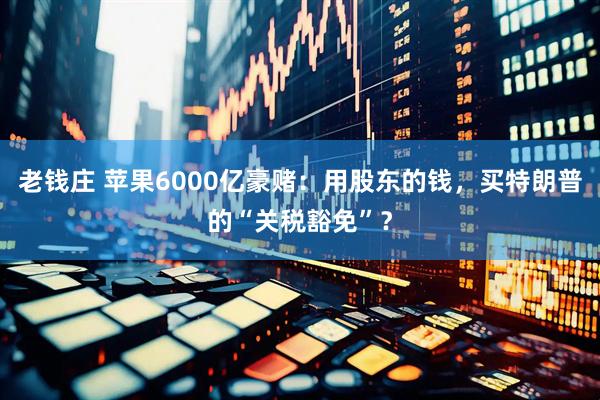 老钱庄 苹果6000亿豪赌：用股东的钱，买特朗普的“关税豁免”？