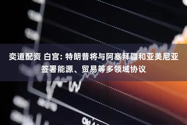 奕道配资 白宫: 特朗普将与阿塞拜疆和亚美尼亚签署能源、贸易等多领域协议