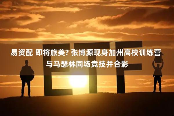 易资配 即将旅美? 张博源现身加州高校训练营 与马瑟林同场竞技并合影