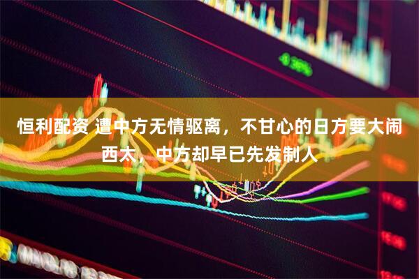 恒利配资 遭中方无情驱离，不甘心的日方要大闹西太，中方却早已先发制人