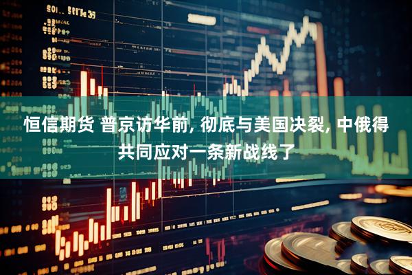 恒信期货 普京访华前, 彻底与美国决裂, 中俄得共同应对一条新战线了