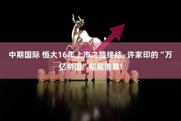 中期国际 恒大16年上市之路终结, 许家印的“万亿帝国”彻底落幕!