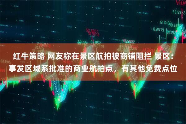 红牛策略 网友称在景区航拍被商铺阻拦 景区：事发区域系批准的商业航拍点，有其他免费点位