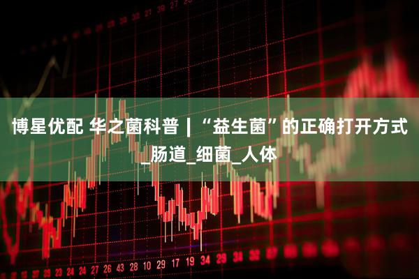 博星优配 华之菌科普∣“益生菌”的正确打开方式_肠道_细菌_人体