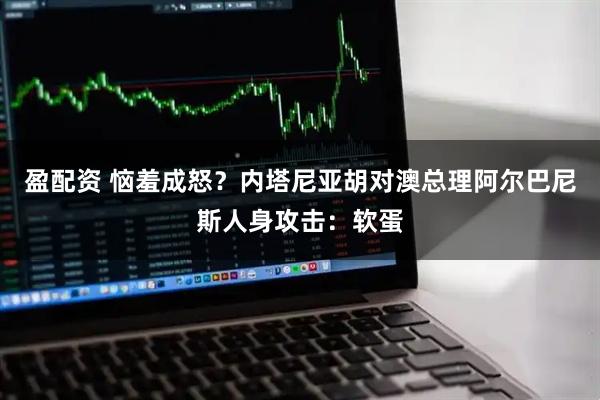 盈配资 恼羞成怒？内塔尼亚胡对澳总理阿尔巴尼斯人身攻击：软蛋