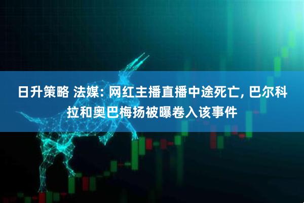 日升策略 法媒: 网红主播直播中途死亡, 巴尔科拉和奥巴梅扬被曝卷入该事件