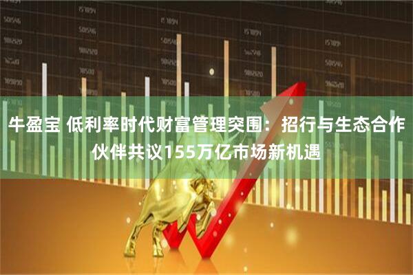 牛盈宝 低利率时代财富管理突围：招行与生态合作伙伴共议155万亿市场新机遇