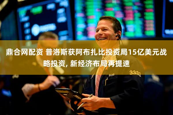 鼎合网配资 普洛斯获阿布扎比投资局15亿美元战略投资, 新经济布局再提速