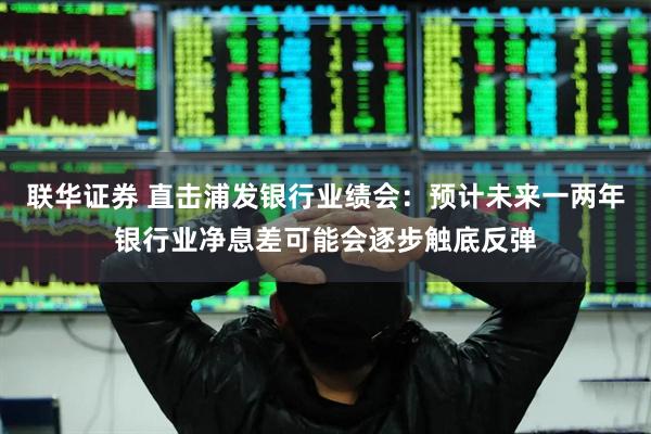 联华证券 直击浦发银行业绩会：预计未来一两年银行业净息差可能会逐步触底反弹